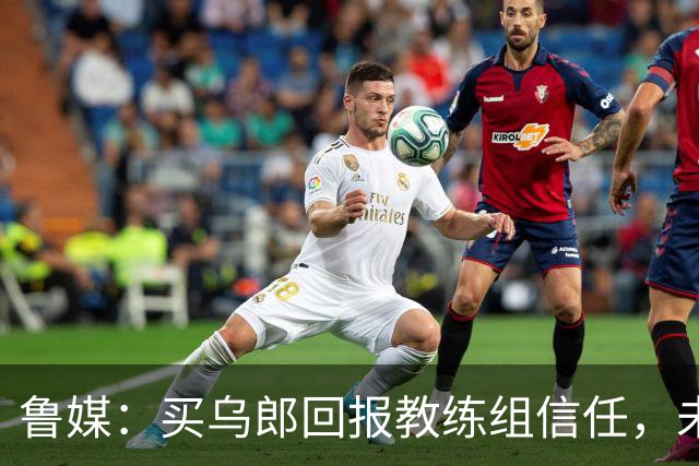 鲁媒：买乌郎回报教练组信任，未来配得上更多出场时间