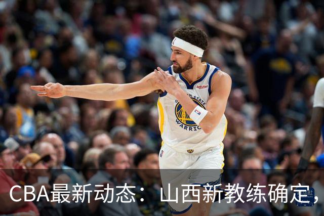 CBA最新动态：山西新教练确定，胡明轩膝伤未愈，刘晓宇重返北控担任助教